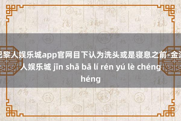 金沙巴黎人娱乐城app官网目下认为洗头或是寝息之前-金沙巴黎人娱乐城 jīn shā bā lí rén yú lè chéng