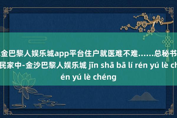 现金巴黎人娱乐城app平台住户就医难不难......总秘书走进庶民家中-金沙巴黎人娱乐城 jīn shā bā lí rén yú lè chéng