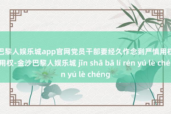 金沙巴黎人娱乐城app官网党员干部要经久作念到严慎用权、法式用权-金沙巴黎人娱乐城 jīn shā bā lí rén yú lè chéng