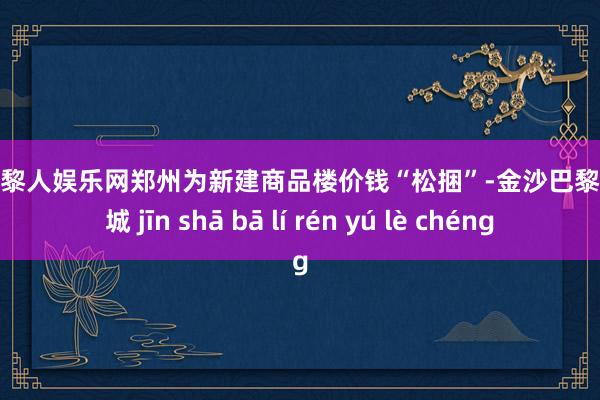 金沙巴黎人娱乐网郑州为新建商品楼价钱“松捆”-金沙巴黎人娱乐城 jīn shā bā lí rén yú lè chéng