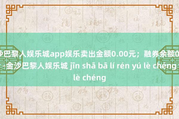 金沙巴黎人娱乐城app娱乐卖出金额0.00元；融券余额0.00-金沙巴黎人娱乐城 jīn shā bā lí rén yú lè chéng