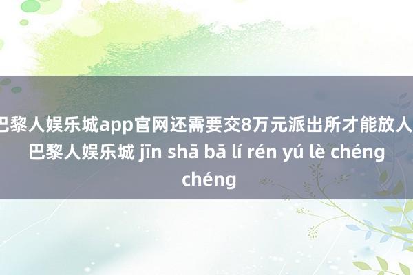 金沙巴黎人娱乐城app官网还需要交8万元派出所才能放人-金沙巴黎人娱乐城 jīn shā bā lí rén yú lè chéng