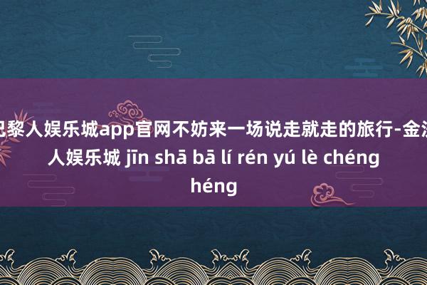 金沙巴黎人娱乐城app官网不妨来一场说走就走的旅行-金沙巴黎人娱乐城 jīn shā bā lí rén yú lè chéng