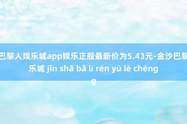 金沙巴黎人娱乐城app娱乐正股最新价为5.43元-金沙巴黎人娱乐城 jīn shā bā lí rén yú lè chéng