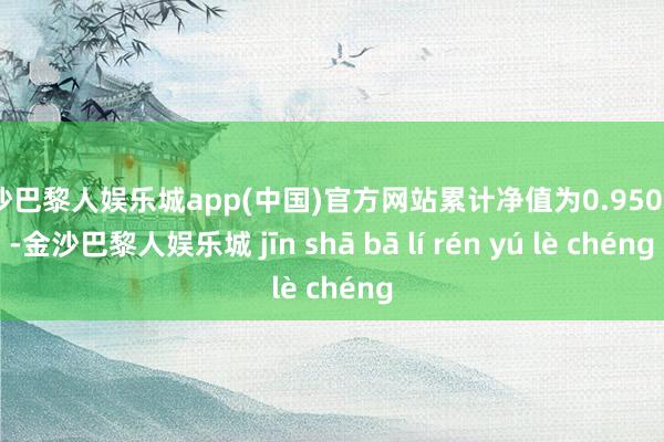 金沙巴黎人娱乐城app(中国)官方网站累计净值为0.9506元-金沙巴黎人娱乐城 jīn shā bā lí rén yú lè chéng