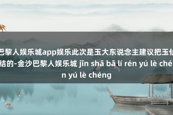 金沙巴黎人娱乐城app娱乐此次是玉大东说念主建议把玉仙仙接总结的-金沙巴黎人娱乐城 jīn shā bā lí rén yú lè chéng