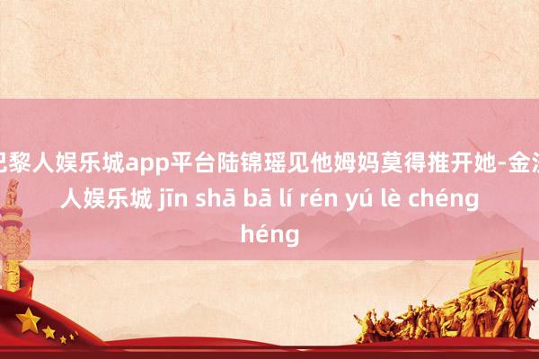 现金巴黎人娱乐城app平台陆锦瑶见他姆妈莫得推开她-金沙巴黎人娱乐城 jīn shā bā lí rén yú lè chéng