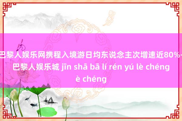 金沙巴黎人娱乐网携程入境游日均东说念主次增速近80%-金沙巴黎人娱乐城 jīn shā bā lí rén yú lè chéng