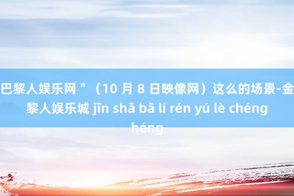 金沙巴黎人娱乐网＂（10 月 8 日映像网）这么的场景-金沙巴黎人娱乐城 jīn shā bā lí rén yú lè chéng