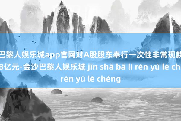 金沙巴黎人娱乐城app官网对A股股东奉行一次性非常现款分成约48亿元-金沙巴黎人娱乐城 jīn shā bā lí rén yú lè chéng