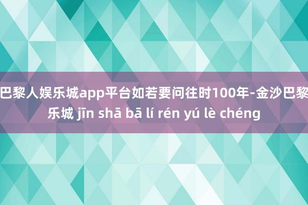 现金巴黎人娱乐城app平台　　如若要问往时100年-金沙巴黎人娱乐城 jīn shā bā lí rén yú lè chéng