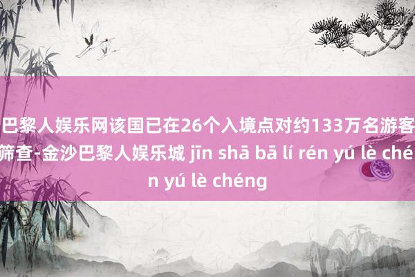 金沙巴黎人娱乐网该国已在26个入境点对约133万名游客进行了筛查-金沙巴黎人娱乐城 jīn shā bā lí rén yú lè chéng