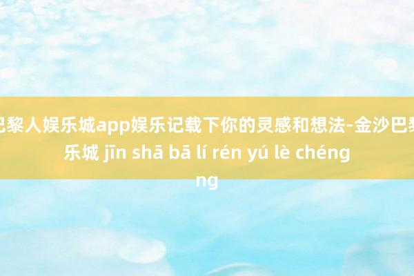 金沙巴黎人娱乐城app娱乐记载下你的灵感和想法-金沙巴黎人娱乐城 jīn shā bā lí rén yú lè chéng