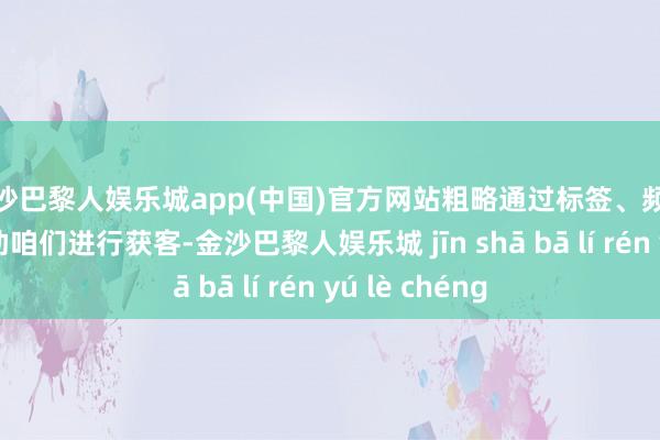 金沙巴黎人娱乐城app(中国)官方网站粗略通过标签、频说念等功能补助咱们进行获客-金沙巴黎人娱乐城 jīn shā bā lí rén yú lè chéng