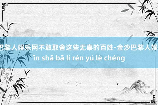 金沙巴黎人娱乐网不敢取舍这些无辜的百姓-金沙巴黎人娱乐城 jīn shā bā lí rén yú lè chéng