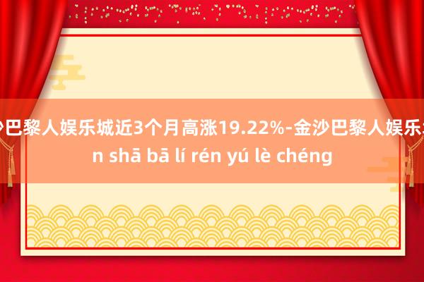 金沙巴黎人娱乐城近3个月高涨19.22%-金沙巴黎人娱乐城 jīn shā bā lí rén yú lè chéng