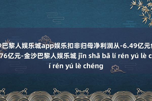 金沙巴黎人娱乐城app娱乐扣非归母净利润从-6.49亿元创新为-5.76亿元-金沙巴黎人娱乐城 jīn shā bā lí rén yú lè chéng