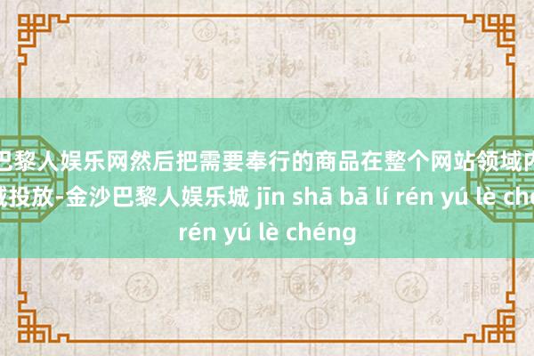 金沙巴黎人娱乐网然后把需要奉行的商品在整个网站领域内进行全域投放-金沙巴黎人娱乐城 jīn shā bā lí rén yú lè chéng