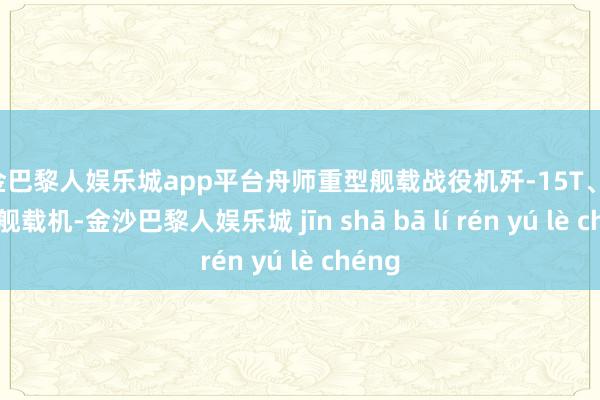 现金巴黎人娱乐城app平台舟师重型舰载战役机歼-15T、歼-15D舰载机-金沙巴黎人娱乐城 jīn shā bā lí rén yú lè chéng