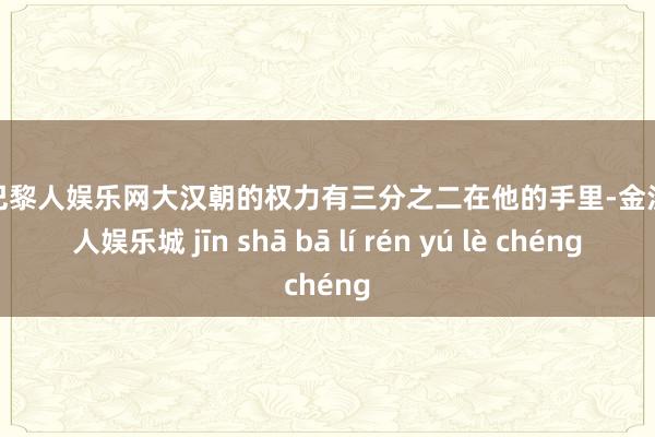 金沙巴黎人娱乐网大汉朝的权力有三分之二在他的手里-金沙巴黎人娱乐城 jīn shā bā lí rén yú lè chéng