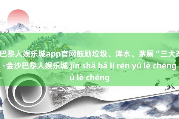 金沙巴黎人娱乐城app官网鼓励垃圾、浑水、茅厕“三大改变”-金沙巴黎人娱乐城 jīn shā bā lí rén yú lè chéng