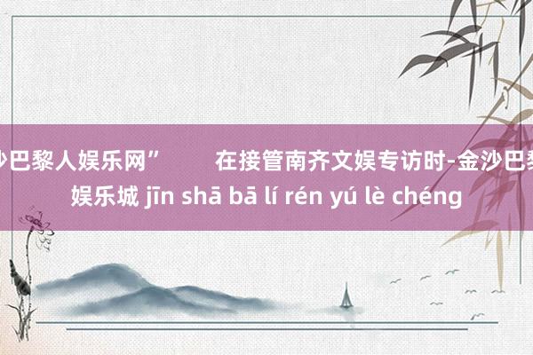 金沙巴黎人娱乐网”        在接管南齐文娱专访时-金沙巴黎人娱乐城 jīn shā bā lí rén yú lè chéng