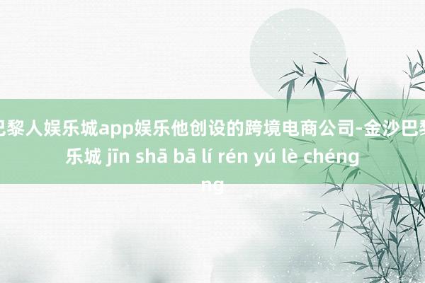 金沙巴黎人娱乐城app娱乐他创设的跨境电商公司-金沙巴黎人娱乐城 jīn shā bā lí rén yú lè chéng