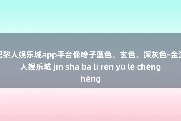 现金巴黎人娱乐城app平台像啥子蓝色、玄色、深灰色-金沙巴黎人娱乐城 jīn shā bā lí rén yú lè chéng