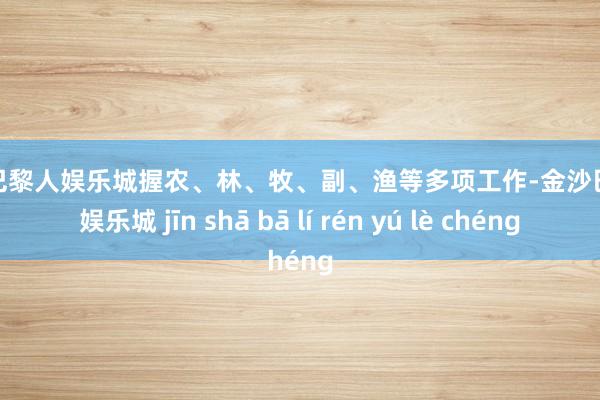 金沙巴黎人娱乐城握农、林、牧、副、渔等多项工作-金沙巴黎人娱乐城 jīn shā bā lí rén yú lè chéng