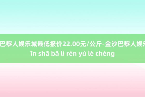 金沙巴黎人娱乐城最低报价22.00元/公斤-金沙巴黎人娱乐城 jīn shā bā lí rén yú lè chéng