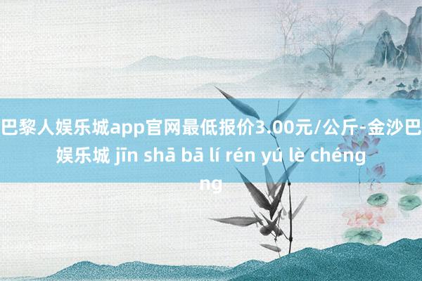 金沙巴黎人娱乐城app官网最低报价3.00元/公斤-金沙巴黎人娱乐城 jīn shā bā lí rén yú lè chéng