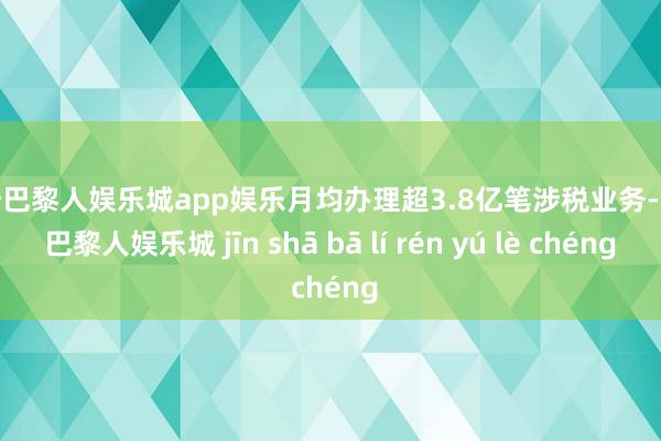 金沙巴黎人娱乐城app娱乐月均办理超3.8亿笔涉税业务-金沙巴黎人娱乐城 jīn shā bā lí rén yú lè chéng