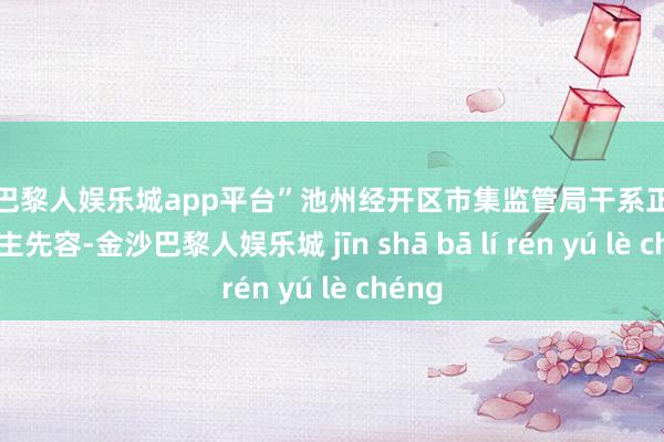 现金巴黎人娱乐城app平台”池州经开区市集监管局干系正经东说念主先容-金沙巴黎人娱乐城 jīn shā bā lí rén yú lè chéng