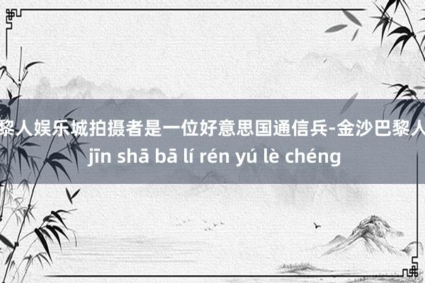 金沙巴黎人娱乐城拍摄者是一位好意思国通信兵-金沙巴黎人娱乐城 jīn shā bā lí rén yú lè chéng