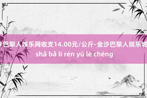 金沙巴黎人娱乐网收支14.00元/公斤-金沙巴黎人娱乐城 jīn shā bā lí rén yú lè chéng