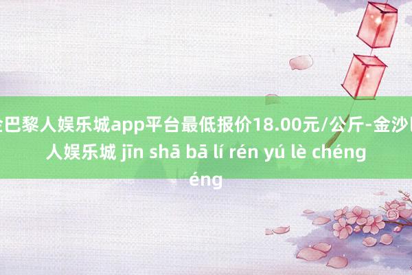 现金巴黎人娱乐城app平台最低报价18.00元/公斤-金沙巴黎人娱乐城 jīn shā bā lí rén yú lè chéng