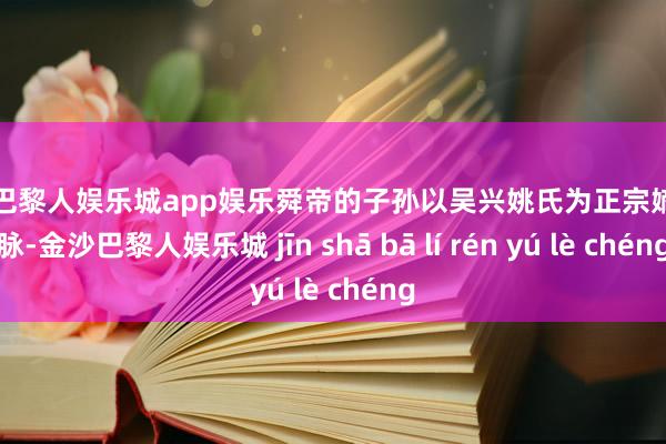 金沙巴黎人娱乐城app娱乐舜帝的子孙以吴兴姚氏为正宗嫡裔血脉-金沙巴黎人娱乐城 jīn shā bā lí rén yú lè chéng