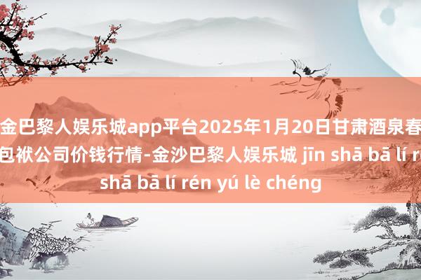 现金巴黎人娱乐城app平台2025年1月20日甘肃酒泉春光农居品商场有限包袱公司价钱行情-金沙巴黎人娱乐城 jīn shā bā lí rén yú lè chéng