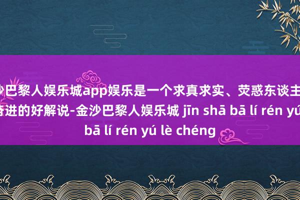 金沙巴黎人娱乐城app娱乐是一个求真求实、荧惑东谈主心、催东谈主奋进的好解说-金沙巴黎人娱乐城 jīn shā bā lí rén yú lè chéng