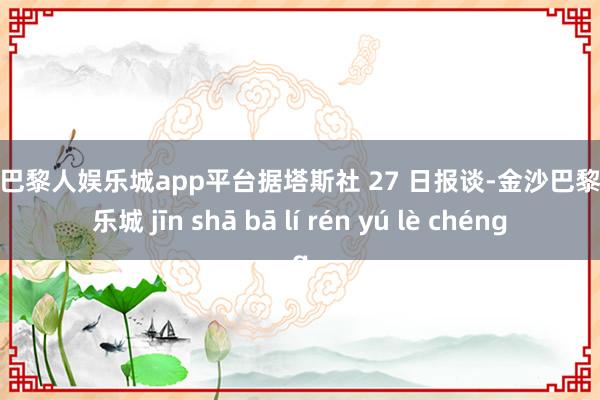 现金巴黎人娱乐城app平台据塔斯社 27 日报谈-金沙巴黎人娱乐城 jīn shā bā lí rén yú lè chéng