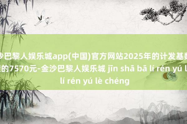 金沙巴黎人娱乐城app(中国)官方网站2025年的计发基数是全省斡旋的7570元-金沙巴黎人娱乐城 jīn shā bā lí rén yú lè chéng