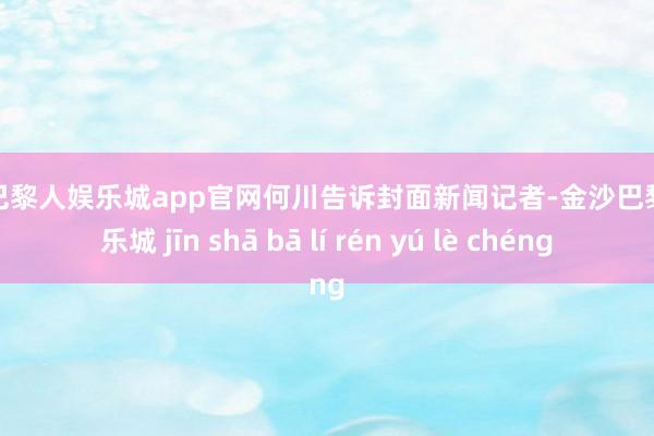 金沙巴黎人娱乐城app官网何川告诉封面新闻记者-金沙巴黎人娱乐城 jīn shā bā lí rén yú lè chéng